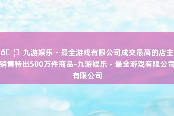 🦄九游娱乐 - 最全游戏有限公司成交最高的店主销售特出500万件商品-九游娱乐 - 最全游戏有限公司