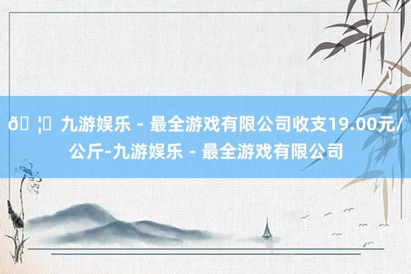 🦄九游娱乐 - 最全游戏有限公司收支19.00元/公斤-九游娱乐 - 最全游戏有限公司