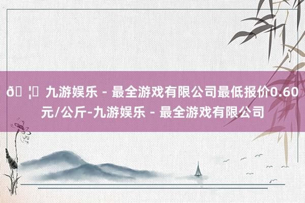 🦄九游娱乐 - 最全游戏有限公司最低报价0.60元/公斤-九游娱乐 - 最全游戏有限公司