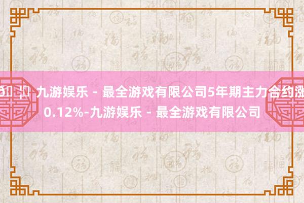 🦄九游娱乐 - 最全游戏有限公司5年期主力合约涨0.12%-九游娱乐 - 最全游戏有限公司