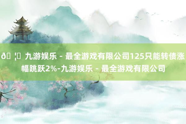 🦄九游娱乐 - 最全游戏有限公司125只能转债涨幅跳跃2%-九游娱乐 - 最全游戏有限公司