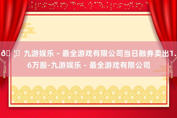 🦄九游娱乐 - 最全游戏有限公司当日融券卖出1.6万股-九游娱乐 - 最全游戏有限公司