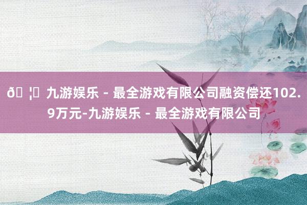🦄九游娱乐 - 最全游戏有限公司融资偿还102.9万元-九游娱乐 - 最全游戏有限公司