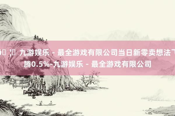 🦄九游娱乐 - 最全游戏有限公司当日新零卖想法飞腾0.5%-九游娱乐 - 最全游戏有限公司
