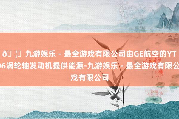 🦄九游娱乐 - 最全游戏有限公司由GE航空的YT706涡轮轴发动机提供能源-九游娱乐 - 最全游戏有限公司