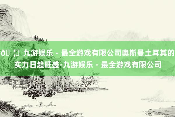 🦄九游娱乐 - 最全游戏有限公司奥斯曼土耳其的实力日趋旺盛-九游娱乐 - 最全游戏有限公司