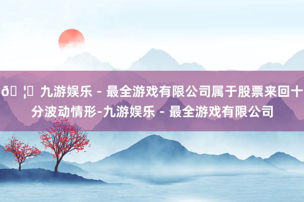 🦄九游娱乐 - 最全游戏有限公司属于股票来回十分波动情形-九游娱乐 - 最全游戏有限公司