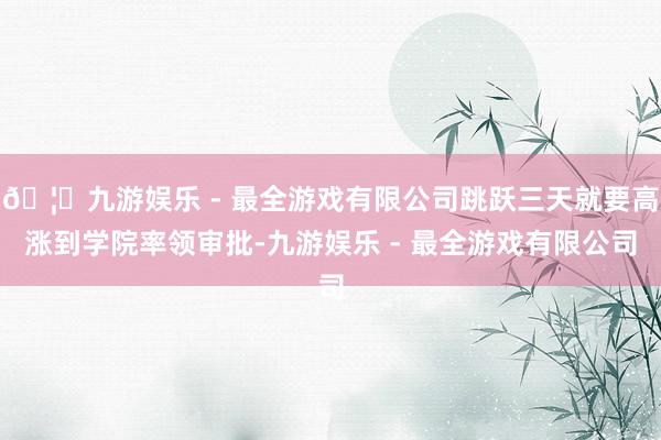 🦄九游娱乐 - 最全游戏有限公司跳跃三天就要高涨到学院率领审批-九游娱乐 - 最全游戏有限公司