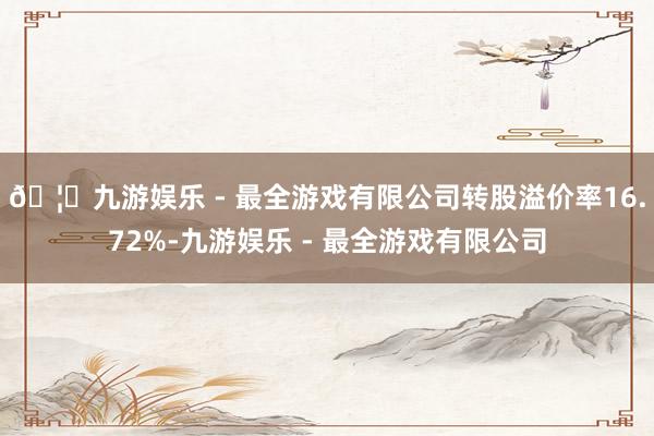 🦄九游娱乐 - 最全游戏有限公司转股溢价率16.72%-九游娱乐 - 最全游戏有限公司