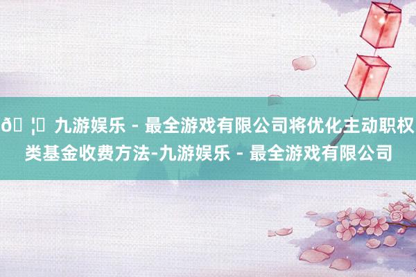 🦄九游娱乐 - 最全游戏有限公司将优化主动职权类基金收费方法-九游娱乐 - 最全游戏有限公司