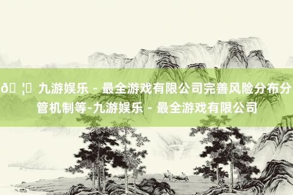 🦄九游娱乐 - 最全游戏有限公司完善风险分布分管机制等-九游娱乐 - 最全游戏有限公司
