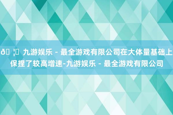 🦄九游娱乐 - 最全游戏有限公司在大体量基础上保捏了较高增速-九游娱乐 - 最全游戏有限公司