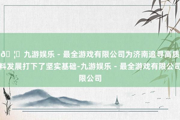 🦄九游娱乐 - 最全游戏有限公司为济南追寻高质料发展打下了坚实基础-九游娱乐 - 最全游戏有限公司