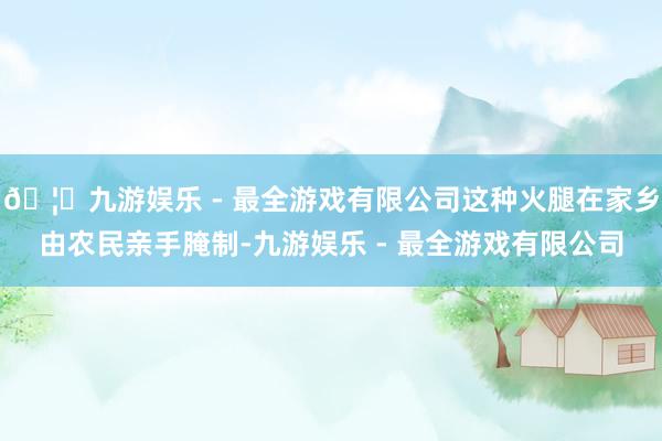 🦄九游娱乐 - 最全游戏有限公司这种火腿在家乡由农民亲手腌制-九游娱乐 - 最全游戏有限公司