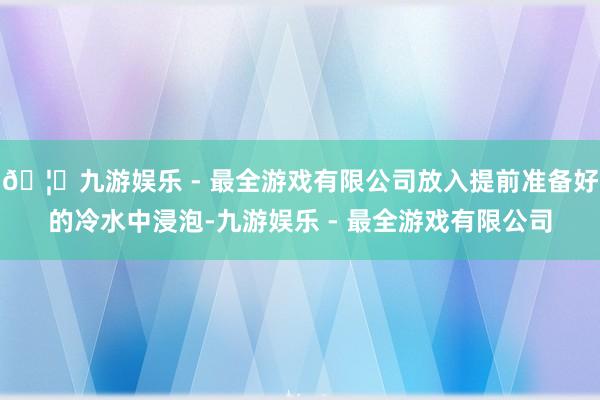 🦄九游娱乐 - 最全游戏有限公司放入提前准备好的冷水中浸泡-九游娱乐 - 最全游戏有限公司