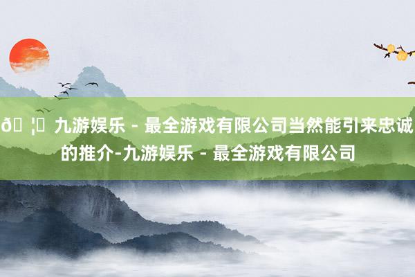 🦄九游娱乐 - 最全游戏有限公司当然能引来忠诚的推介-九游娱乐 - 最全游戏有限公司