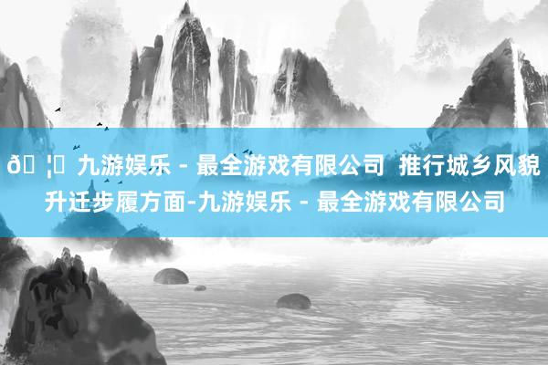 🦄九游娱乐 - 最全游戏有限公司  推行城乡风貌升迁步履方面-九游娱乐 - 最全游戏有限公司