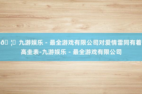 🦄九游娱乐 - 最全游戏有限公司对爱情雷同有着高圭表-九游娱乐 - 最全游戏有限公司