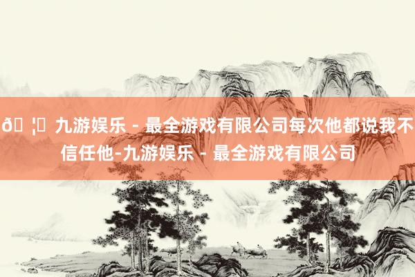 🦄九游娱乐 - 最全游戏有限公司每次他都说我不信任他-九游娱乐 - 最全游戏有限公司