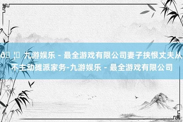🦄九游娱乐 - 最全游戏有限公司妻子挟恨丈夫从不主动摊派家务-九游娱乐 - 最全游戏有限公司