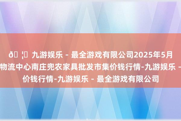 🦄九游娱乐 - 最全游戏有限公司2025年5月27日杭州农副家具物流中心南庄兜农家具批发市集价钱行情-九游娱乐 - 最全游戏有限公司