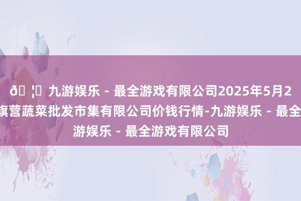 🦄九游娱乐 - 最全游戏有限公司2025年5月27日昆明市王旗营蔬菜批发市集有限公司价钱行情-九游娱乐 - 最全游戏有限公司