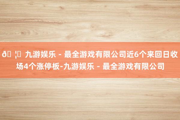 🦄九游娱乐 - 最全游戏有限公司近6个来回日收场4个涨停板-九游娱乐 - 最全游戏有限公司