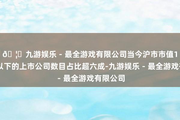 🦄九游娱乐 - 最全游戏有限公司当今沪市市值100亿元以下的上市公司数目占比超六成-九游娱乐 - 最全游戏有限公司