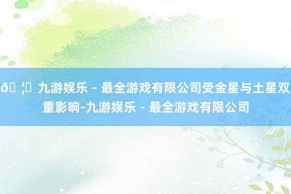 🦄九游娱乐 - 最全游戏有限公司受金星与土星双重影响-九游娱乐 - 最全游戏有限公司