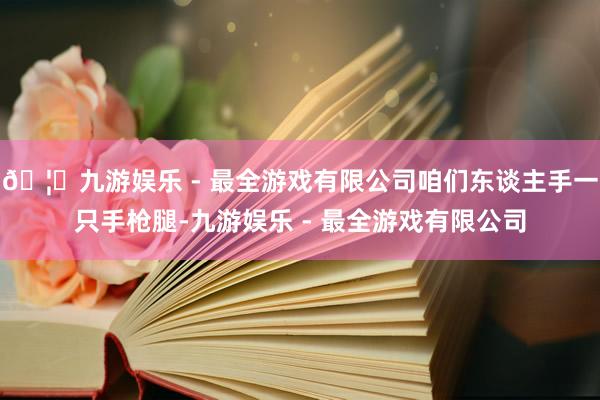 🦄九游娱乐 - 最全游戏有限公司咱们东谈主手一只手枪腿-九游娱乐 - 最全游戏有限公司