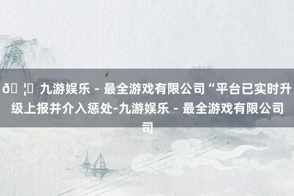 🦄九游娱乐 - 最全游戏有限公司“平台已实时升级上报并介入惩处-九游娱乐 - 最全游戏有限公司