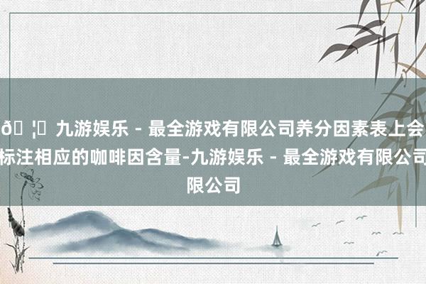 🦄九游娱乐 - 最全游戏有限公司养分因素表上会标注相应的咖啡因含量-九游娱乐 - 最全游戏有限公司