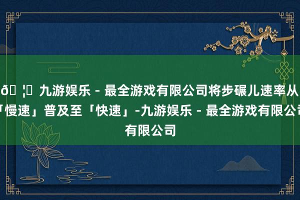 🦄九游娱乐 - 最全游戏有限公司将步碾儿速率从「慢速」普及至「快速」-九游娱乐 - 最全游戏有限公司