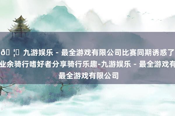 🦄九游娱乐 - 最全游戏有限公司比赛同期诱惑了百余名业余骑行嗜好者分享骑行乐趣-九游娱乐 - 最全游戏有限公司