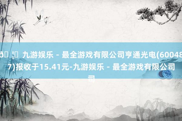 🦄九游娱乐 - 最全游戏有限公司亨通光电(600487)报收于15.41元-九游娱乐 - 最全游戏有限公司