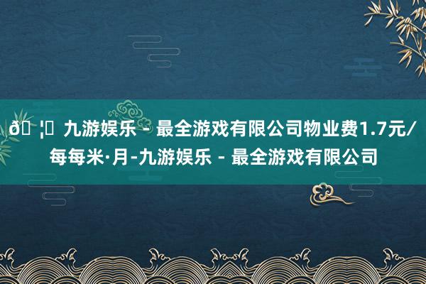 🦄九游娱乐 - 最全游戏有限公司物业费1.7元∕每每米·月-九游娱乐 - 最全游戏有限公司
