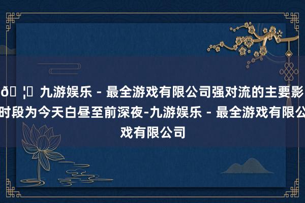 🦄九游娱乐 - 最全游戏有限公司强对流的主要影响时段为今天白昼至前深夜-九游娱乐 - 最全游戏有限公司