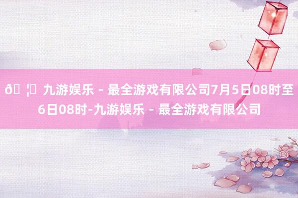 🦄九游娱乐 - 最全游戏有限公司7月5日08时至6日08时-九游娱乐 - 最全游戏有限公司