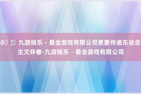 🦄九游娱乐 - 最全游戏有限公司更要传递东说念主文存眷-九游娱乐 - 最全游戏有限公司