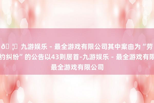 🦄九游娱乐 - 最全游戏有限公司其中案由为“劳务契约纠纷”的公告以43则居首-九游娱乐 - 最全游戏有限公司