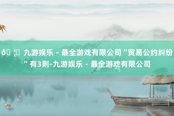 🦄九游娱乐 - 最全游戏有限公司“贸易公约纠纷”有3则-九游娱乐 - 最全游戏有限公司