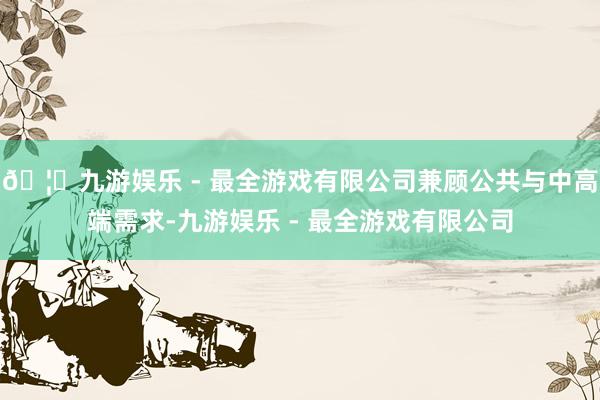 🦄九游娱乐 - 最全游戏有限公司兼顾公共与中高端需求-九游娱乐 - 最全游戏有限公司