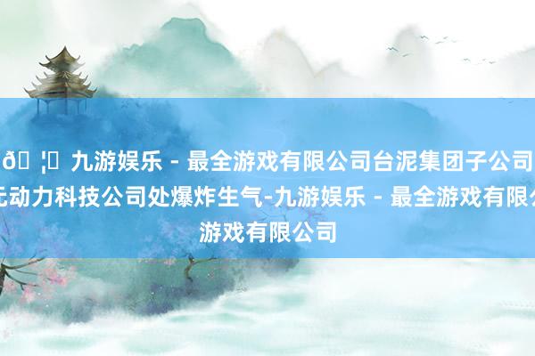 🦄九游娱乐 - 最全游戏有限公司台泥集团子公司三元动力科技公司处爆炸生气-九游娱乐 - 最全游戏有限公司