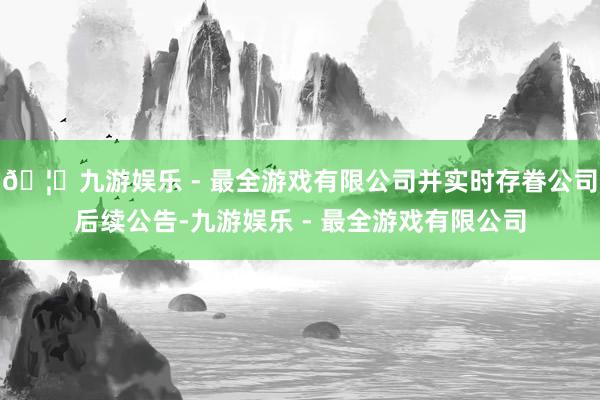 🦄九游娱乐 - 最全游戏有限公司并实时存眷公司后续公告-九游娱乐 - 最全游戏有限公司