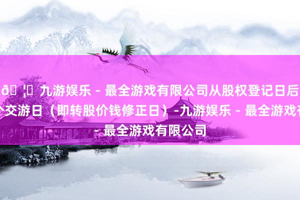 🦄九游娱乐 - 最全游戏有限公司从股权登记日后的第一个交游日(即转股价钱修正日)-九游娱乐 - 最全游戏有限公司