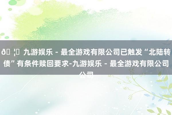 🦄九游娱乐 - 最全游戏有限公司已触发“北陆转债”有条件赎回要求-九游娱乐 - 最全游戏有限公司