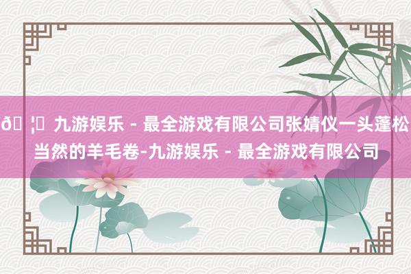 🦄九游娱乐 - 最全游戏有限公司张婧仪一头蓬松当然的羊毛卷-九游娱乐 - 最全游戏有限公司
