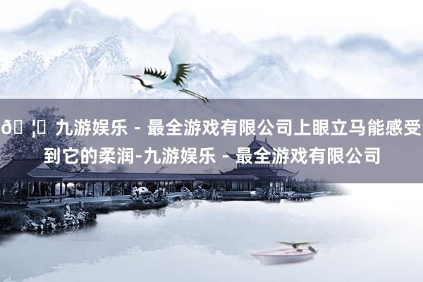 🦄九游娱乐 - 最全游戏有限公司上眼立马能感受到它的柔润-九游娱乐 - 最全游戏有限公司