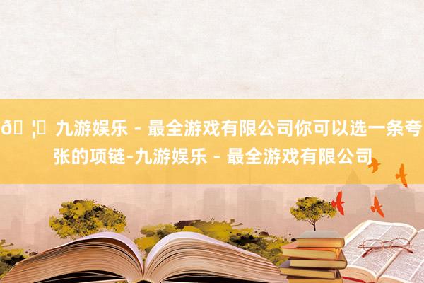 🦄九游娱乐 - 最全游戏有限公司你可以选一条夸张的项链-九游娱乐 - 最全游戏有限公司