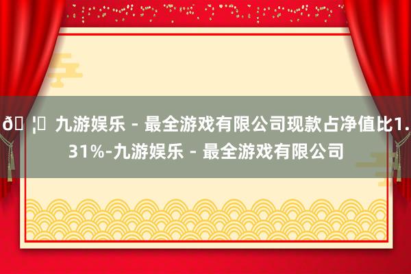 🦄九游娱乐 - 最全游戏有限公司现款占净值比1.31%-九游娱乐 - 最全游戏有限公司